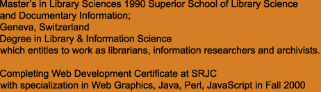 Master�s in Library Sciences 1990 Superior School of Library Science 
and Documentary Information; 
Geneva, Switzerland
Degree in Library & Information Science 
which entitles to work as librarians, information researchers and archivists.

Completing Web Development Certificate at SRJC
with specialization in Web Graphics, Java, Perl, JavaScript in Fall 2000