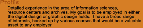 Detailed experience in the area of information sciences, 
resource centers and archives. My goal is to be employed in either 
the digital design or graphic design fields.  I have a broad range 
of interests, backed up by various courses that would be a valuable 
asset to any employer.